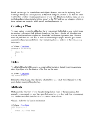 I think you have got the idea of classes and objects. However, this was the beginning. I don’t
want to go through the classes provided by Microsoft and guide you how to use them but rather I
want to show you how you can declare classes of your own. The classes that you create can have
methods and properties similarly to those already in the .NET and you can set access policies to
those methods and properties which we call members from now on.
Creating a Class
To create a class, you need to add a class file to your project. Right-click on your project inside
the solution explorer and click Add and then choose New Item…. On the left side of the new
window, navigate to Code template and then click Class from the right-sided pane. Choose a
name for your class and click Add. A new file is added to your project. Inside it, you see the
declaration of your class as follows. I have named my class Car and it is in the OOPLearning
namespace:
Collapse | Copy Code
namespace OOPLearning
{
class Car
{
}
}
Fields
To add a field (and a field is simply an object within your class, it could by an integer or any
other object) just write the data type of the field and the name:
Collapse | Copy Code
int numberOfDoors;
In the above line of code, I have declared a field of type int which stores the number of the
doors that an instance of this class has.
Methods
Methods are the behaviors of your class; the things that an object of that class can do. For
example, a class named Dog may have a method named Bark, as dogs bark. And a class named
Car can have a method named Accelerate, as cars can accelerate.
We add a method to our class in this manner:
Collapse | Copy Code
void Accelerate()
{
//The logic goes here
}
 