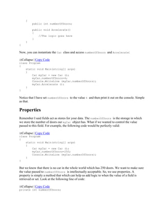 {
public int numberOfDoors;
public void Accelerate()
{
//The logic goes here
}
}
}
Now, you can instantiate the Car class and access numberOfDoors and Accelerate:
Collapse | Copy Code
class Program
{
static void Main(string[] args)
{
Car myCar = new Car ();
myCar.numberOfDoors=4;
Console.WriteLine (myCar.numberOfDoors);
myCar.Accelerate ();
}
}
Notice that I have set numberOfDoors to the value 4 and then print it out on the console. Simple
as that.
Properties
Remember I said fields act as stores for your data. The numberOfDoors is the storage in which
we store the number of doors our myCar object has. What if we wanted to control the value
passed to this field. For example, the following code would be perfectly valid:
Collapse | Copy Code
class Program
{
static void Main(string[] args)
{
Car myCar = new Car ();
myCar.numberOfDoors=250;
Console.WriteLine (myCar.numberOfDoors);
}
}
But we know that there is no car in the whole world which has 250 doors. We want to make sure
the value passed to numberOfDoors is intellectually acceptable. So, we use properties. A
property is simply a method that which can help us add logic to when the value of a field is
retrieved or set. Look at the following line of code:
Collapse | Copy Code
private int numberOfDoors;
 