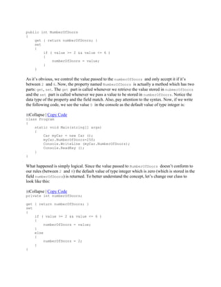 public int NumberOfDoors
{
get { return numberOfDoors; }
set
{
if ( value >= 2 && value <= 6 )
{
numberOfDoors = value;
}
}
As it’s obvious, we control the value passed to the numberOfDoors and only accept it if it’s
between 2 and 6. Now, the property named NumberOfDoors is actually a method which has two
parts: get, set. The get part is called whenever we retrieve the value stored in nubmerOfDoors
and the set part is called whenever we pass a value to be stored in numberOfDoors. Notice the
data type of the property and the field match. Also, pay attention to the syntax. Now, if we write
the following code, we see the value 0 in the console as the default value of type integer is:
Collapse | Copy Code
class Program
{
static void Main(string[] args)
{
Car myCar = new Car ();
myCar.NumberOfDoors=250;
Console.WriteLine (myCar.NumberOfDoors);
Console.ReadKey ();
}
}
What happened is simply logical. Since the value passed to NumberOfDoors doesn’t conform to
our rules (between 2 and 8) the default value of type integer which is zero (which is stored in the
field numberOfDoors) is returned. To better understand the concept, let’s change our class to
look like this:
Collapse | Copy Code
private int numberOfDoors;
get { return numberOfDoors; }
set
{
if ( value >= 2 && value <= 6 )
{
numberOfDoors = value;
}
else
{
numberOfDoors = 2;
}
}
 