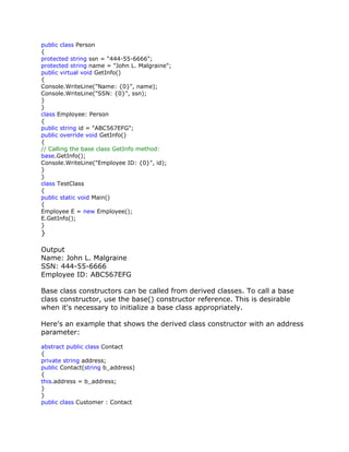 public class Person
{
protected string ssn = "444-55-6666";
protected string name = "John L. Malgraine";
public virtual void GetInfo()
{
Console.WriteLine("Name: {0}", name);
Console.WriteLine("SSN: {0}", ssn);
}
}
class Employee: Person
{
public string id = "ABC567EFG";
public override void GetInfo()
{
// Calling the base class GetInfo method:
base.GetInfo();
Console.WriteLine("Employee ID: {0}", id);
}
}
class TestClass
{
public static void Main()
{
Employee E = new Employee();
E.GetInfo();
}
}
Output
Name: John L. Malgraine
SSN: 444-55-6666
Employee ID: ABC567EFG
Base class constructors can be called from derived classes. To call a base
class constructor, use the base() constructor reference. This is desirable
when it's necessary to initialize a base class appropriately.
Here's an example that shows the derived class constructor with an address
parameter:
abstract public class Contact
{
private string address;
public Contact(string b_address)
{
this.address = b_address;
}
}
public class Customer : Contact
 