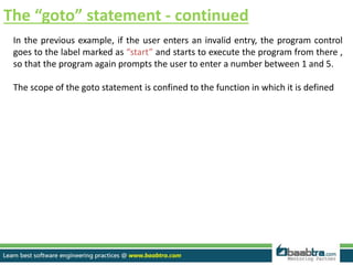 The “goto” statement - continued
In the previous example, if the user enters an invalid entry, the program control
goes to the label marked as “start” and starts to execute the program from there ,
so that the program again prompts the user to enter a number between 1 and 5.
The scope of the goto statement is confined to the function in which it is defined
 