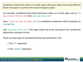 conditional statements allow us to take logical decisions about executing different
block of program to achieve the required logical output.
For example, conditional branching statements allow us to write logic such as, "If
you are over 25 years old, then you may rent a car.“
Here ”If you are over 25 years old” is a conditional statement which evaluates to
true or false
and ”you may rent a car” is the logic which has to be executed if the conditional
expression evaluates to true
There are two types of conditional branching statements in C#
The “if” statement
The “switch” statement
 