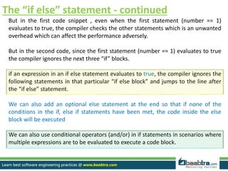 The “if else” statement - continued
But in the first code snippet , even when the first statement (number == 1)
evaluates to true, the compiler checks the other statements which is an unwanted
overhead which can affect the performance adversely.
But in the second code, since the first statement (number == 1) evaluates to true
the compiler ignores the next three “if” blocks.
if an expression in an if else statement evaluates to true, the compiler ignores the
following statements in that particular “if else block” and jumps to the line after
the “if else” statement.
We can also add an optional else statement at the end so that if none of the
conditions in the if, else if statements have been met, the code inside the else
block will be executed
We can also use conditional operators (and/or) in if statements in scenarios where
multiple expressions are to be evaluated to execute a code block.
 