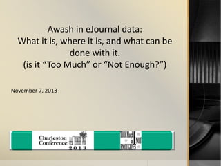 Awash in eJournal data: 
What it is, where it is, and what can be 
done with it. 
(is it “Too Much” or “Not Enough?”) 
November 7, 2013 
 