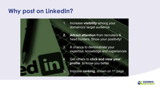 1. Increase visibility among your
domain(s)/ target audience
2. Attract attention from recruiters &
head hunters. Show your positivity!
3. A chance to demonstrate your
expertise, knowledge and experiences
4. Get others to click and view your
profile: to know you better
5. Improve ranking, shown on 1st page
Why post on LinkedIn?
 