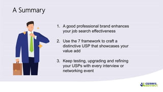 A Summary
1. A good professional brand enhances
your job search effectiveness
2. Use the 7 framework to craft a
distinctive USP that showcases your
value add
3. Keep testing, upgrading and refining
your USPs with every interview or
networking event
 