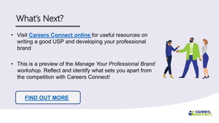 What’s Next?
• Visit Careers Connect online for useful resources on
writing a good USP and developing your professional
brand
• This is a preview of the Manage Your Professional Brand
workshop. Reflect and identify what sets you apart from
the competition with Careers Connect!
FIND OUT MORE
 