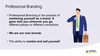 Professional Branding
• Professional Branding is the practice of
marketing yourself as a brand. It
goes with you wherever you go,
different places or different companies
• We are our own brands
• The ability to market and sell yourself
 