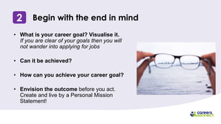 2 Begin with the end in mind
• What is your career goal? Visualise it.
If you are clear of your goals then you will
not wander into applying for jobs
• Can it be achieved?
• How can you achieve your career goal?
• Envision the outcome before you act.
Create and live by a Personal Mission
Statement!
 