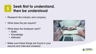 5
Seek first to understand,
then be understood
• Research the industry and company
• What does the job require?
• What does the employer want?
• Skills
• Knowledge
• Attitudes
• Make sure these things are found in your
resume and interview answers!
 