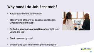11
Why must I do Job Research?
• Know how the role came about
• Identify and prepare for possible challenges
when taking on the job
• To find a sponsor /connection who might refer
you to the job
• Seek common ground
• Understand your interviewer (hiring manager)
 