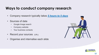 12
Ways to conduct company research
• Company research typically takes 5 hours to 5 days
• Sources of data
• Google Image search
• Company website
• Your business contacts
• Record your sources (URL)
• Organise and internalise each slide
 