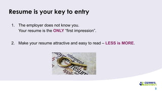 3
Resume is your key to entry
1. The employer does not know you.
Your resume is the ONLY “first impression”.
2. Make your resume attractive and easy to read – LESS is MORE.
 