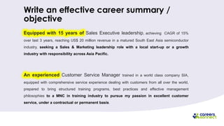 Write an effective career summary /
objective
Equipped with 15 years of Sales Executive leadership, achieving CAGR of 15%
over last 3 years, reaching US$ 20 million revenue in a matured South East Asia semiconductor
industry, seeking a Sales & Marketing leadership role with a local start-up or a growth
industry with responsibility across Asia Pacific.
An experienced Customer Service Manager trained in a world class company SIA,
equipped with comprehensive service experience dealing with customers from all over the world,
prepared to bring structured training programs, best practices and effective management
philosophies to a MNC in training industry to pursue my passion in excellent customer
service, under a contractual or permanent basis.
 