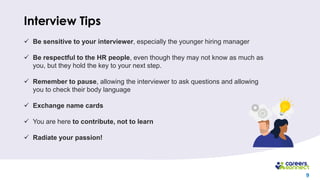 9
Interview Tips
✓ Be sensitive to your interviewer, especially the younger hiring manager
✓ Be respectful to the HR people, even though they may not know as much as
you, but they hold the key to your next step.
✓ Remember to pause, allowing the interviewer to ask questions and allowing
you to check their body language
✓ Exchange name cards
✓ You are here to contribute, not to learn
✓ Radiate your passion!
 