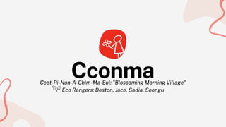 Ccot-Pi-Nun-A-Chim-Ma-Eul: "Blossoming Morning Village"
Eco Rangers: Deston, Jace, Sadia, Seongu
Cconma
 