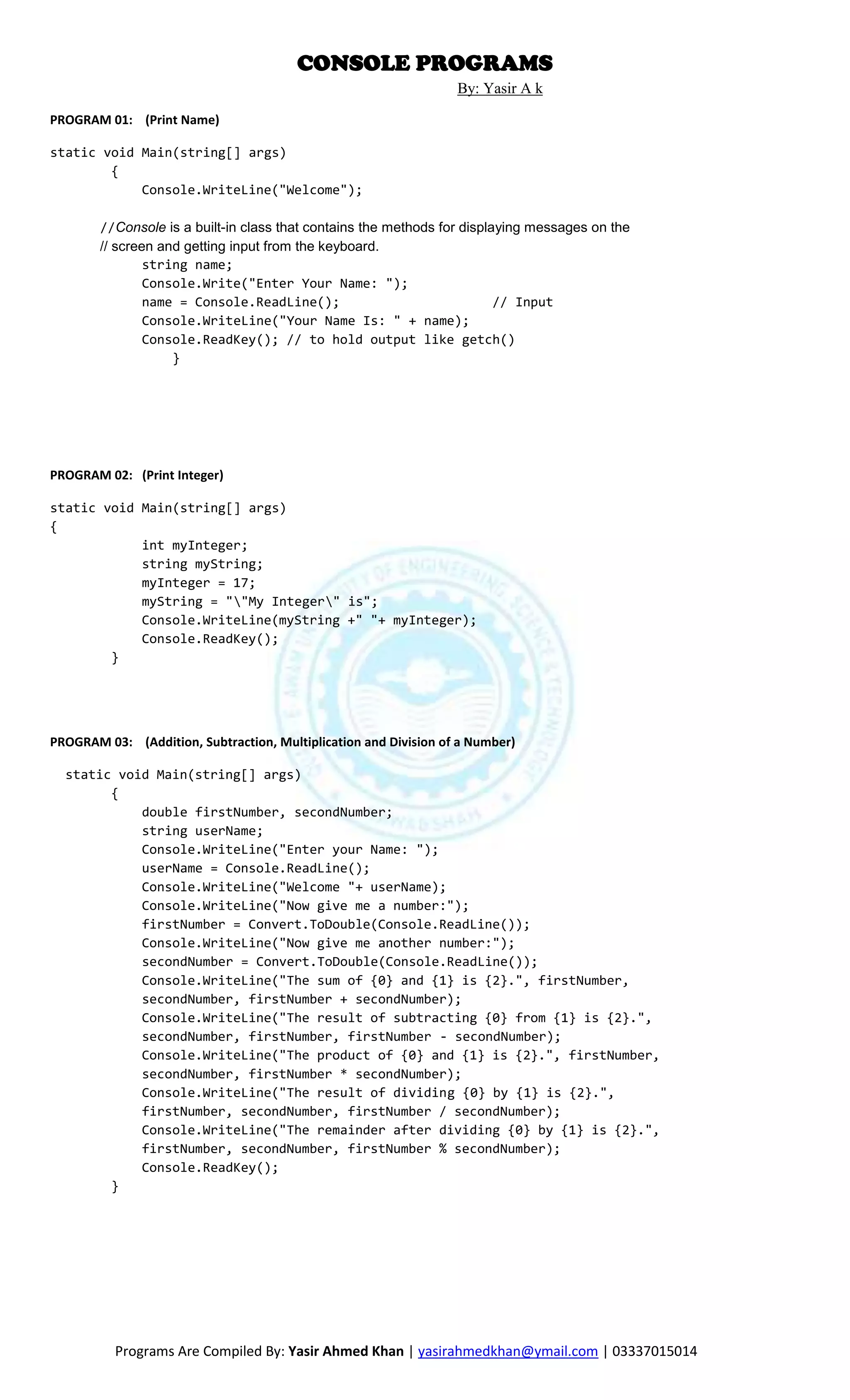 CONSOLE PROGRAMS
                                                                  By: Yasir A k

PROGRAM 01: (Print Name)

static void Main(string[] args)
        {
            Console.WriteLine("Welcome");

        //Console is a built-in class that contains the methods for displaying messages on the
        // screen and getting input from the keyboard.
                string name;
                Console.Write("Enter Your Name: ");
                name = Console.ReadLine();                                // Input
                Console.WriteLine("Your Name Is: " + name);
                Console.ReadKey(); // to hold output like getch()
                    }




PROGRAM 02: (Print Integer)

static void Main(string[] args)
{
            int myInteger;
            string myString;
            myInteger = 17;
            myString = ""My Integer" is";
            Console.WriteLine(myString +" "+ myInteger);
            Console.ReadKey();
        }




PROGRAM 03: (Addition, Subtraction, Multiplication and Division of a Number)

  static void Main(string[] args)
        {
            double firstNumber, secondNumber;
            string userName;
            Console.WriteLine("Enter your Name: ");
            userName = Console.ReadLine();
            Console.WriteLine("Welcome "+ userName);
            Console.WriteLine("Now give me a number:");
            firstNumber = Convert.ToDouble(Console.ReadLine());
            Console.WriteLine("Now give me another number:");
            secondNumber = Convert.ToDouble(Console.ReadLine());
            Console.WriteLine("The sum of {0} and {1} is {2}.", firstNumber,
            secondNumber, firstNumber + secondNumber);
            Console.WriteLine("The result of subtracting {0} from {1} is {2}.",
            secondNumber, firstNumber, firstNumber - secondNumber);
            Console.WriteLine("The product of {0} and {1} is {2}.", firstNumber,
            secondNumber, firstNumber * secondNumber);
            Console.WriteLine("The result of dividing {0} by {1} is {2}.",
            firstNumber, secondNumber, firstNumber / secondNumber);
            Console.WriteLine("The remainder after dividing {0} by {1} is {2}.",
            firstNumber, secondNumber, firstNumber % secondNumber);
            Console.ReadKey();
        }




          Programs Are Compiled By: Yasir Ahmed Khan | yasirahmedkhan@ymail.com | 03337015014
 