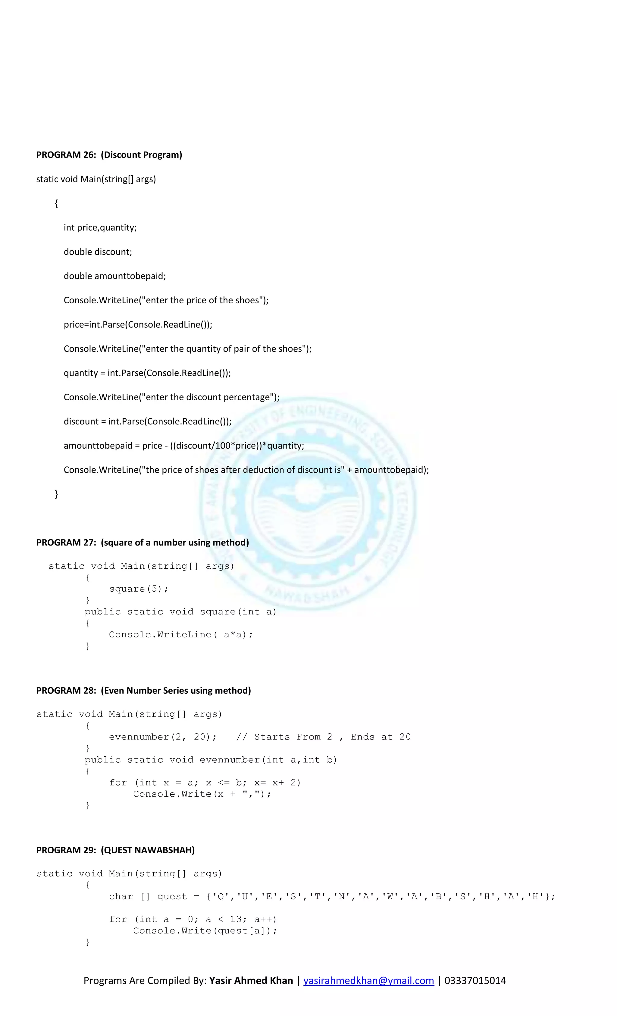 PROGRAM 26: (Discount Program)

static void Main(string[] args)

    {

        int price,quantity;

        double discount;

        double amounttobepaid;

        Console.WriteLine("enter the price of the shoes");

        price=int.Parse(Console.ReadLine());

        Console.WriteLine("enter the quantity of pair of the shoes");

        quantity = int.Parse(Console.ReadLine());

        Console.WriteLine("enter the discount percentage");

        discount = int.Parse(Console.ReadLine());

        amounttobepaid = price - ((discount/100*price))*quantity;

        Console.WriteLine("the price of shoes after deduction of discount is" + amounttobepaid);

    }



PROGRAM 27: (square of a number using method)

   static void Main(string[] args)
         {
             square(5);
         }
         public static void square(int a)
         {
             Console.WriteLine( a*a);
         }



PROGRAM 28: (Even Number Series using method)

static void Main(string[] args)
        {
            evennumber(2, 20);   // Starts From 2 , Ends at 20
        }
        public static void evennumber(int a,int b)
        {
            for (int x = a; x <= b; x= x+ 2)
                Console.Write(x + ",");
        }



PROGRAM 29: (QUEST NAWABSHAH)

static void Main(string[] args)
        {
            char [] quest = {'Q','U','E','S','T','N','A','W','A','B','S','H','A','H'};

                   for (int a = 0; a < 13; a++)
                       Console.Write(quest[a]);
             }


             Programs Are Compiled By: Yasir Ahmed Khan | yasirahmedkhan@ymail.com | 03337015014
 