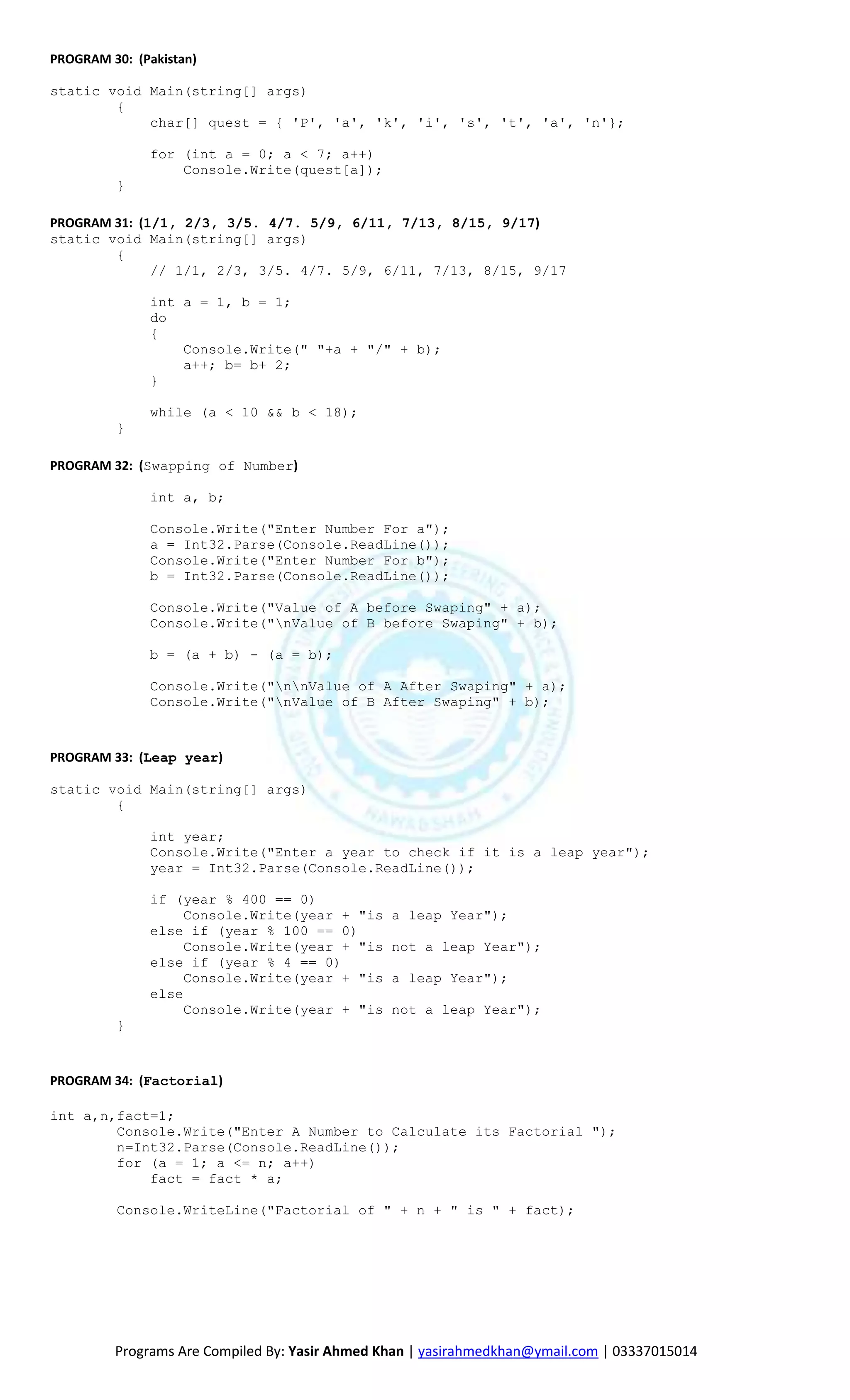PROGRAM 30: (Pakistan)

static void Main(string[] args)
        {
            char[] quest = { 'P', 'a', 'k', 'i', 's', 't', 'a', 'n'};

               for (int a = 0; a < 7; a++)
                   Console.Write(quest[a]);
          }

PROGRAM 31: (1/1, 2/3, 3/5. 4/7. 5/9, 6/11, 7/13, 8/15, 9/17)
static void Main(string[] args)
        {
              // 1/1, 2/3, 3/5. 4/7. 5/9, 6/11, 7/13, 8/15, 9/17

               int a = 1, b = 1;
               do
               {
                   Console.Write(" "+a + "/" + b);
                   a++; b= b+ 2;
               }

               while (a < 10 && b < 18);
          }

PROGRAM 32: (Swapping of Number)

               int a, b;

               Console.Write("Enter Number For a");
               a = Int32.Parse(Console.ReadLine());
               Console.Write("Enter Number For b");
               b = Int32.Parse(Console.ReadLine());

               Console.Write("Value of A before Swaping" + a);
               Console.Write("nValue of B before Swaping" + b);

               b = (a + b) - (a = b);

               Console.Write("nnValue of A After Swaping" + a);
               Console.Write("nValue of B After Swaping" + b);



PROGRAM 33: (Leap year)

static void Main(string[] args)
        {

               int year;
               Console.Write("Enter a year to check if it is a leap year");
               year = Int32.Parse(Console.ReadLine());

               if (year % 400 == 0)
                    Console.Write(year + "is    a leap Year");
               else if (year % 100 == 0)
                    Console.Write(year + "is    not a leap Year");
               else if (year % 4 == 0)
                    Console.Write(year + "is    a leap Year");
               else
                    Console.Write(year + "is    not a leap Year");
          }



PROGRAM 34: (Factorial)

int a,n,fact=1;
        Console.Write("Enter A Number to Calculate its Factorial ");
        n=Int32.Parse(Console.ReadLine());
        for (a = 1; a <= n; a++)
            fact = fact * a;

          Console.WriteLine("Factorial of " + n + " is " + fact);




         Programs Are Compiled By: Yasir Ahmed Khan | yasirahmedkhan@ymail.com | 03337015014
 