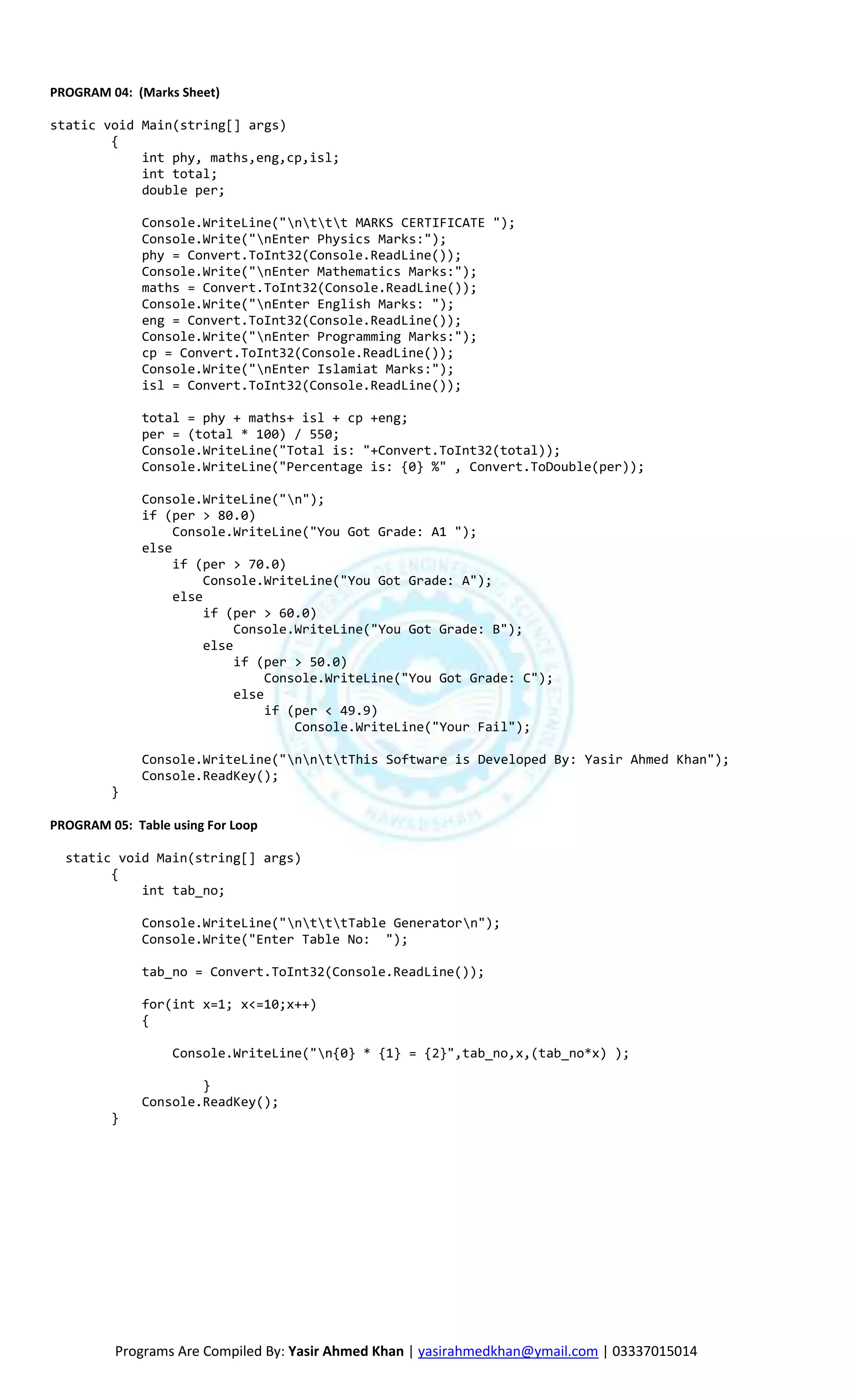 PROGRAM 04: (Marks Sheet)

static void Main(string[] args)
        {
            int phy, maths,eng,cp,isl;
            int total;
            double per;

              Console.WriteLine("nttt MARKS CERTIFICATE ");
              Console.Write("nEnter Physics Marks:");
              phy = Convert.ToInt32(Console.ReadLine());
              Console.Write("nEnter Mathematics Marks:");
              maths = Convert.ToInt32(Console.ReadLine());
              Console.Write("nEnter English Marks: ");
              eng = Convert.ToInt32(Console.ReadLine());
              Console.Write("nEnter Programming Marks:");
              cp = Convert.ToInt32(Console.ReadLine());
              Console.Write("nEnter Islamiat Marks:");
              isl = Convert.ToInt32(Console.ReadLine());

              total = phy + maths+ isl + cp +eng;
              per = (total * 100) / 550;
              Console.WriteLine("Total is: "+Convert.ToInt32(total));
              Console.WriteLine("Percentage is: {0} %" , Convert.ToDouble(per));

              Console.WriteLine("n");
              if (per > 80.0)
                   Console.WriteLine("You Got Grade: A1 ");
              else
                   if (per > 70.0)
                        Console.WriteLine("You Got Grade: A");
                   else
                        if (per > 60.0)
                             Console.WriteLine("You Got Grade: B");
                        else
                             if (per > 50.0)
                                  Console.WriteLine("You Got Grade: C");
                             else
                                  if (per < 49.9)
                                      Console.WriteLine("Your Fail");

              Console.WriteLine("nnttThis Software is Developed By: Yasir Ahmed Khan");
              Console.ReadKey();
         }

PROGRAM 05: Table using For Loop

  static void Main(string[] args)
        {
            int tab_no;

              Console.WriteLine("ntttTable Generatorn");
              Console.Write("Enter Table No: ");

              tab_no = Convert.ToInt32(Console.ReadLine());

              for(int x=1; x<=10;x++)
              {

                  Console.WriteLine("n{0} * {1} = {2}",tab_no,x,(tab_no*x) );

                      }
              Console.ReadKey();
         }




          Programs Are Compiled By: Yasir Ahmed Khan | yasirahmedkhan@ymail.com | 03337015014
 