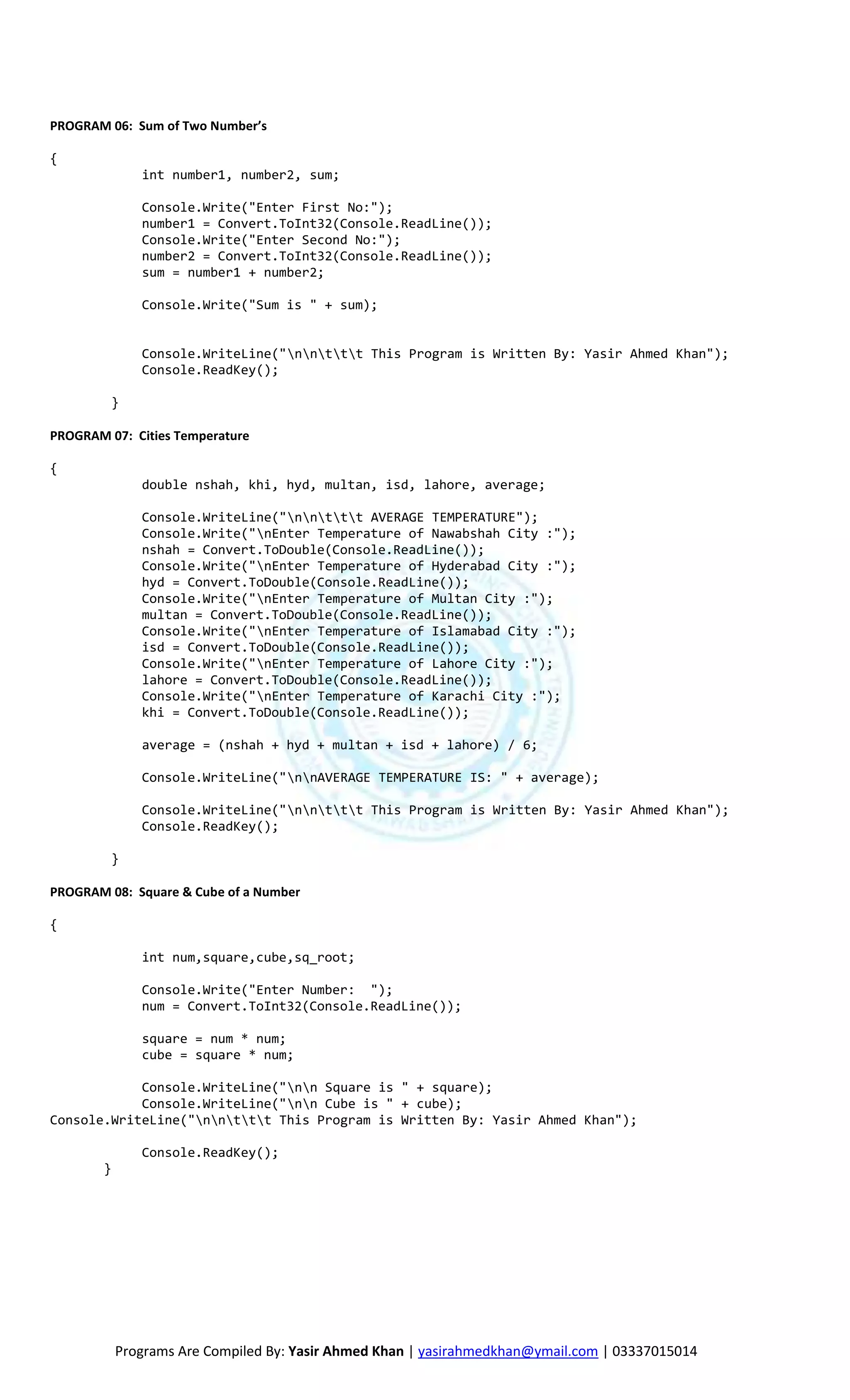 PROGRAM 06: Sum of Two Number’s

{
               int number1, number2, sum;

               Console.Write("Enter First No:");
               number1 = Convert.ToInt32(Console.ReadLine());
               Console.Write("Enter Second No:");
               number2 = Convert.ToInt32(Console.ReadLine());
               sum = number1 + number2;

               Console.Write("Sum is " + sum);


               Console.WriteLine("nnttt This Program is Written By: Yasir Ahmed Khan");
               Console.ReadKey();

         }

PROGRAM 07: Cities Temperature

{
               double nshah, khi, hyd, multan, isd, lahore, average;

               Console.WriteLine("nnttt AVERAGE TEMPERATURE");
               Console.Write("nEnter Temperature of Nawabshah City :");
               nshah = Convert.ToDouble(Console.ReadLine());
               Console.Write("nEnter Temperature of Hyderabad City :");
               hyd = Convert.ToDouble(Console.ReadLine());
               Console.Write("nEnter Temperature of Multan City :");
               multan = Convert.ToDouble(Console.ReadLine());
               Console.Write("nEnter Temperature of Islamabad City :");
               isd = Convert.ToDouble(Console.ReadLine());
               Console.Write("nEnter Temperature of Lahore City :");
               lahore = Convert.ToDouble(Console.ReadLine());
               Console.Write("nEnter Temperature of Karachi City :");
               khi = Convert.ToDouble(Console.ReadLine());

               average = (nshah + hyd + multan + isd + lahore) / 6;

               Console.WriteLine("nnAVERAGE TEMPERATURE IS: " + average);

               Console.WriteLine("nnttt This Program is Written By: Yasir Ahmed Khan");
               Console.ReadKey();

         }

PROGRAM 08: Square & Cube of a Number

{

               int num,square,cube,sq_root;

               Console.Write("Enter Number: ");
               num = Convert.ToInt32(Console.ReadLine());

               square = num * num;
               cube = square * num;

            Console.WriteLine("nn Square is " + square);
            Console.WriteLine("nn Cube is " + cube);
Console.WriteLine("nnttt This Program is Written By: Yasir Ahmed Khan");

               Console.ReadKey();
        }




            Programs Are Compiled By: Yasir Ahmed Khan | yasirahmedkhan@ymail.com | 03337015014
 