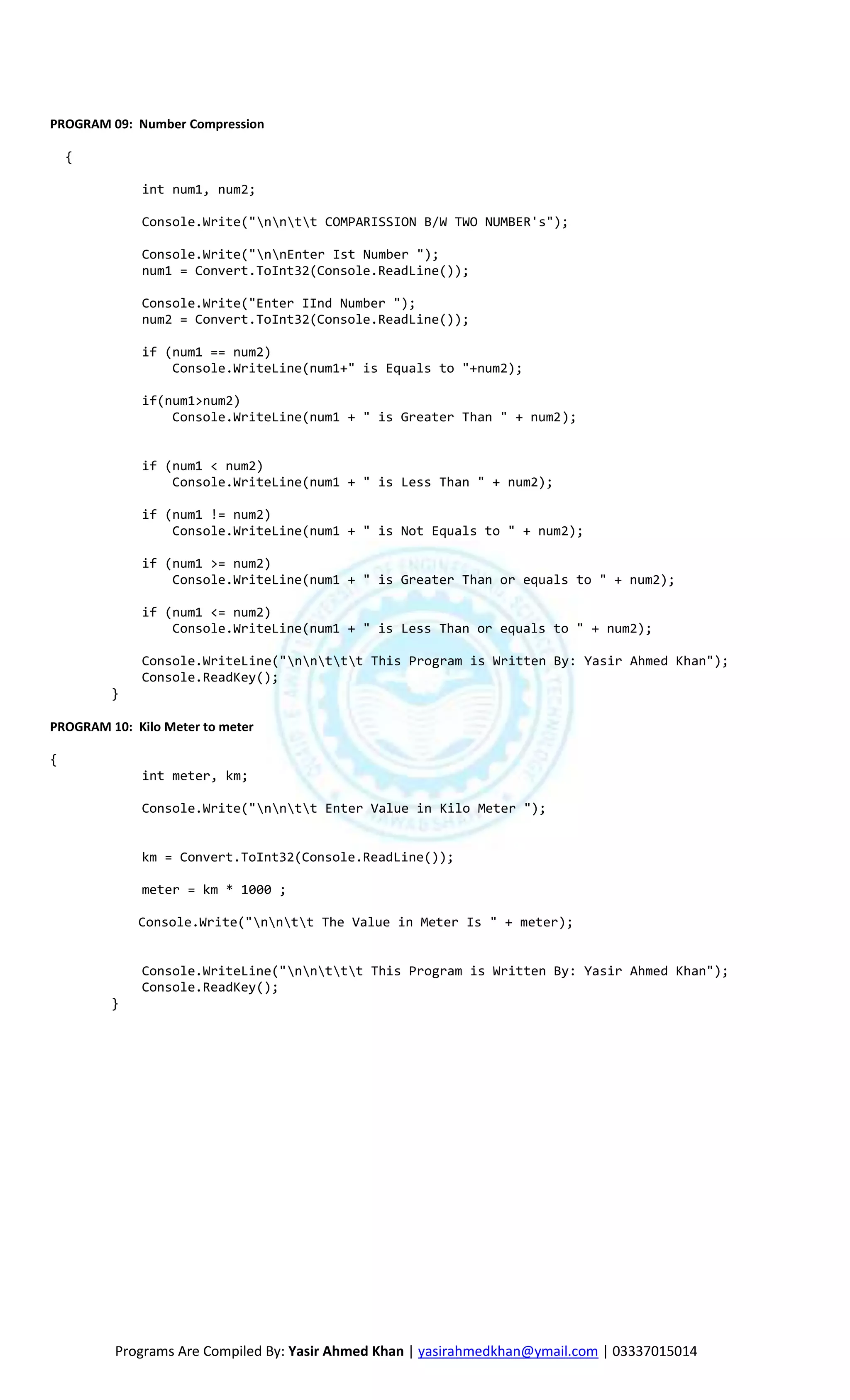 PROGRAM 09: Number Compression

    {

             int num1, num2;

             Console.Write("nntt COMPARISSION B/W TWO NUMBER's");

             Console.Write("nnEnter Ist Number ");
             num1 = Convert.ToInt32(Console.ReadLine());

             Console.Write("Enter IInd Number ");
             num2 = Convert.ToInt32(Console.ReadLine());

             if (num1 == num2)
                 Console.WriteLine(num1+" is Equals to "+num2);

             if(num1>num2)
                 Console.WriteLine(num1 + " is Greater Than " + num2);


             if (num1 < num2)
                 Console.WriteLine(num1 + " is Less Than " + num2);

             if (num1 != num2)
                 Console.WriteLine(num1 + " is Not Equals to " + num2);

             if (num1 >= num2)
                 Console.WriteLine(num1 + " is Greater Than or equals to " + num2);

             if (num1 <= num2)
                 Console.WriteLine(num1 + " is Less Than or equals to " + num2);

             Console.WriteLine("nnttt This Program is Written By: Yasir Ahmed Khan");
             Console.ReadKey();
         }

PROGRAM 10: Kilo Meter to meter

{
             int meter, km;

             Console.Write("nntt Enter Value in Kilo Meter ");


             km = Convert.ToInt32(Console.ReadLine());

             meter = km * 1000 ;

             Console.Write("nntt The Value in Meter Is " + meter);


             Console.WriteLine("nnttt This Program is Written By: Yasir Ahmed Khan");
             Console.ReadKey();
         }




         Programs Are Compiled By: Yasir Ahmed Khan | yasirahmedkhan@ymail.com | 03337015014
 