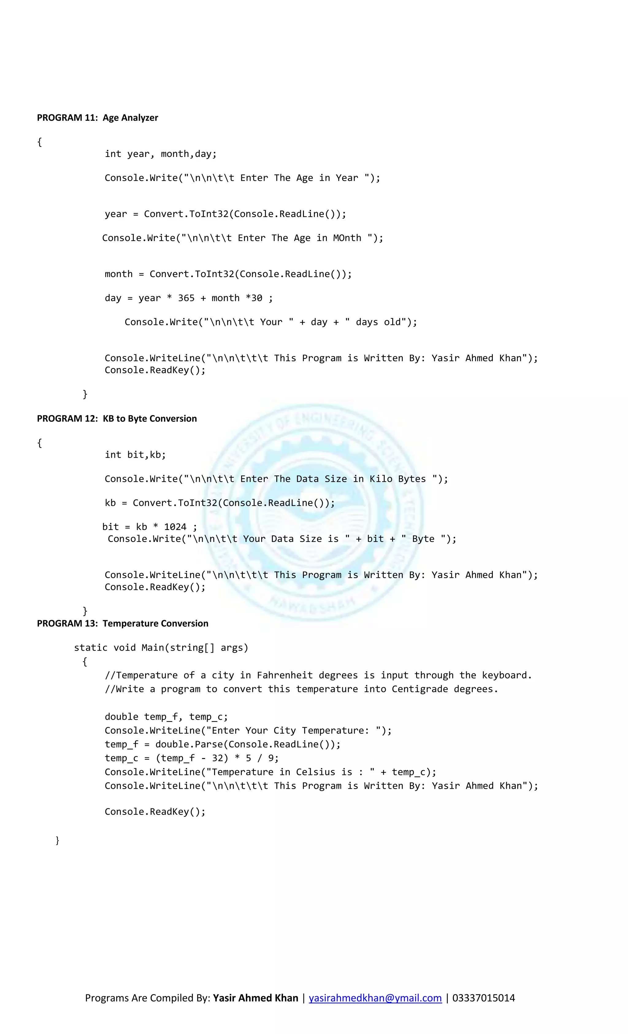 PROGRAM 11: Age Analyzer

{
             int year, month,day;

             Console.Write("nntt Enter The Age in Year ");


             year = Convert.ToInt32(Console.ReadLine());

             Console.Write("nntt Enter The Age in MOnth ");


             month = Convert.ToInt32(Console.ReadLine());

             day = year * 365 + month *30 ;

                  Console.Write("nntt Your " + day + " days old");


             Console.WriteLine("nnttt This Program is Written By: Yasir Ahmed Khan");
             Console.ReadKey();

         }

PROGRAM 12: KB to Byte Conversion

{
             int bit,kb;

             Console.Write("nntt Enter The Data Size in Kilo Bytes ");

             kb = Convert.ToInt32(Console.ReadLine());

             bit = kb * 1024 ;
              Console.Write("nntt Your Data Size is " + bit + " Byte ");


             Console.WriteLine("nnttt This Program is Written By: Yasir Ahmed Khan");
             Console.ReadKey();

       }
PROGRAM 13: Temperature Conversion

        static void Main(string[] args)
         {
             //Temperature of a city in Fahrenheit degrees is input through the keyboard.
             //Write a program to convert this temperature into Centigrade degrees.

             double temp_f, temp_c;
             Console.WriteLine("Enter Your City Temperature: ");
             temp_f = double.Parse(Console.ReadLine());
             temp_c = (temp_f - 32) * 5 / 9;
             Console.WriteLine("Temperature in Celsius is : " + temp_c);
             Console.WriteLine("nnttt This Program is Written By: Yasir Ahmed Khan");

             Console.ReadKey();

    }




         Programs Are Compiled By: Yasir Ahmed Khan | yasirahmedkhan@ymail.com | 03337015014
 