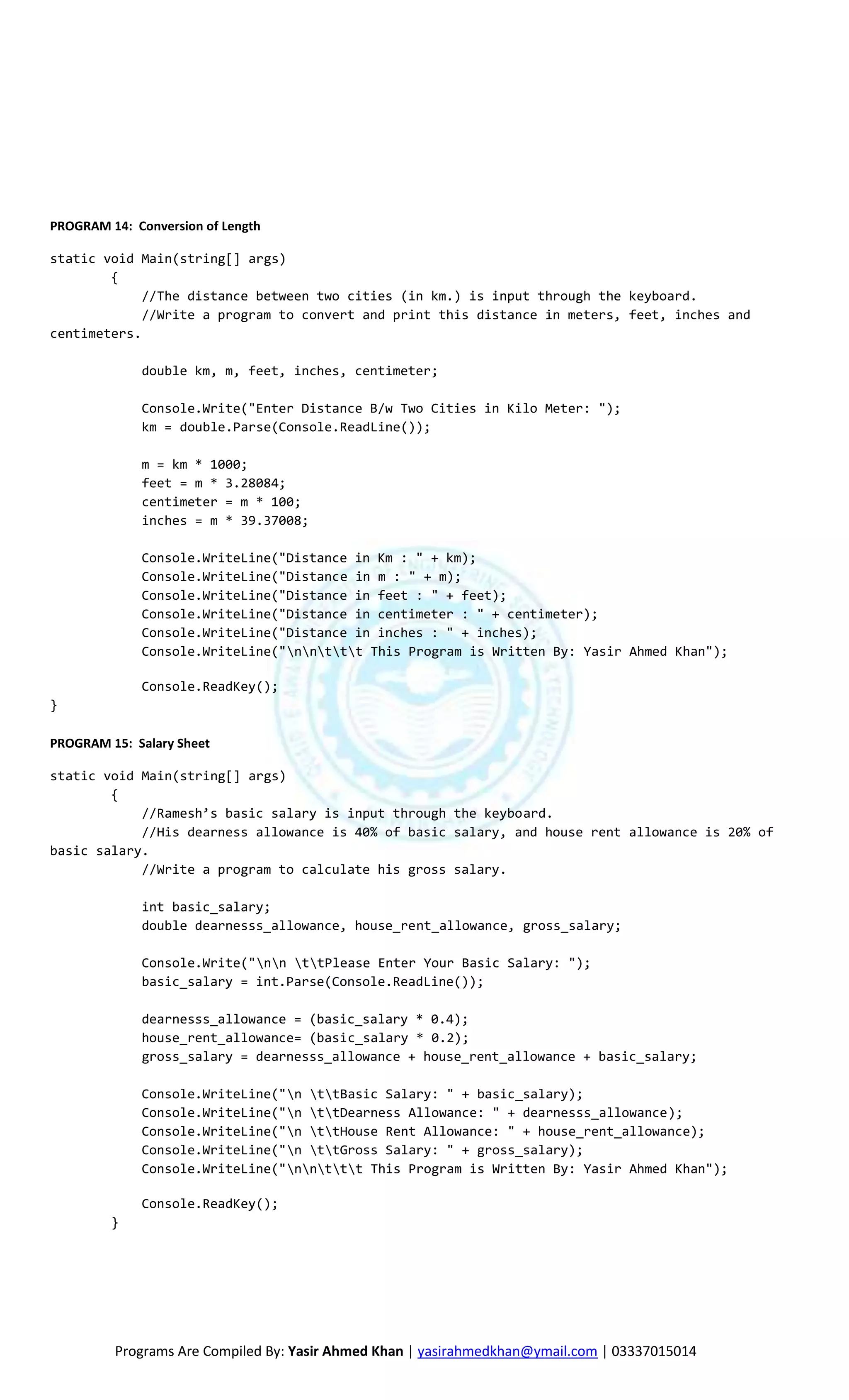 PROGRAM 14: Conversion of Length

static void Main(string[] args)
        {
             //The distance between two cities (in km.) is input through the keyboard.
             //Write a program to convert and print this distance in meters, feet, inches and
centimeters.

             double km, m, feet, inches, centimeter;

             Console.Write("Enter Distance B/w Two Cities in Kilo Meter: ");
             km = double.Parse(Console.ReadLine());

             m = km * 1000;
             feet = m * 3.28084;
             centimeter = m * 100;
             inches = m * 39.37008;

             Console.WriteLine("Distance in Km : " + km);
             Console.WriteLine("Distance in m : " + m);
             Console.WriteLine("Distance in feet : " + feet);
             Console.WriteLine("Distance in centimeter : " + centimeter);
             Console.WriteLine("Distance in inches : " + inches);
             Console.WriteLine("nnttt This Program is Written By: Yasir Ahmed Khan");

             Console.ReadKey();
}

PROGRAM 15: Salary Sheet

static void Main(string[] args)
        {
            //Ramesh’s basic salary is input through the keyboard.
            //His dearness allowance is 40% of basic salary, and house rent allowance is 20% of
basic salary.
            //Write a program to calculate his gross salary.

             int basic_salary;
             double dearnesss_allowance, house_rent_allowance, gross_salary;

             Console.Write("nn ttPlease Enter Your Basic Salary: ");
             basic_salary = int.Parse(Console.ReadLine());

             dearnesss_allowance = (basic_salary * 0.4);
             house_rent_allowance= (basic_salary * 0.2);
             gross_salary = dearnesss_allowance + house_rent_allowance + basic_salary;

             Console.WriteLine("n ttBasic Salary: " + basic_salary);
             Console.WriteLine("n ttDearness Allowance: " + dearnesss_allowance);
             Console.WriteLine("n ttHouse Rent Allowance: " + house_rent_allowance);
             Console.WriteLine("n ttGross Salary: " + gross_salary);
             Console.WriteLine("nnttt This Program is Written By: Yasir Ahmed Khan");

             Console.ReadKey();
         }




         Programs Are Compiled By: Yasir Ahmed Khan | yasirahmedkhan@ymail.com | 03337015014
 