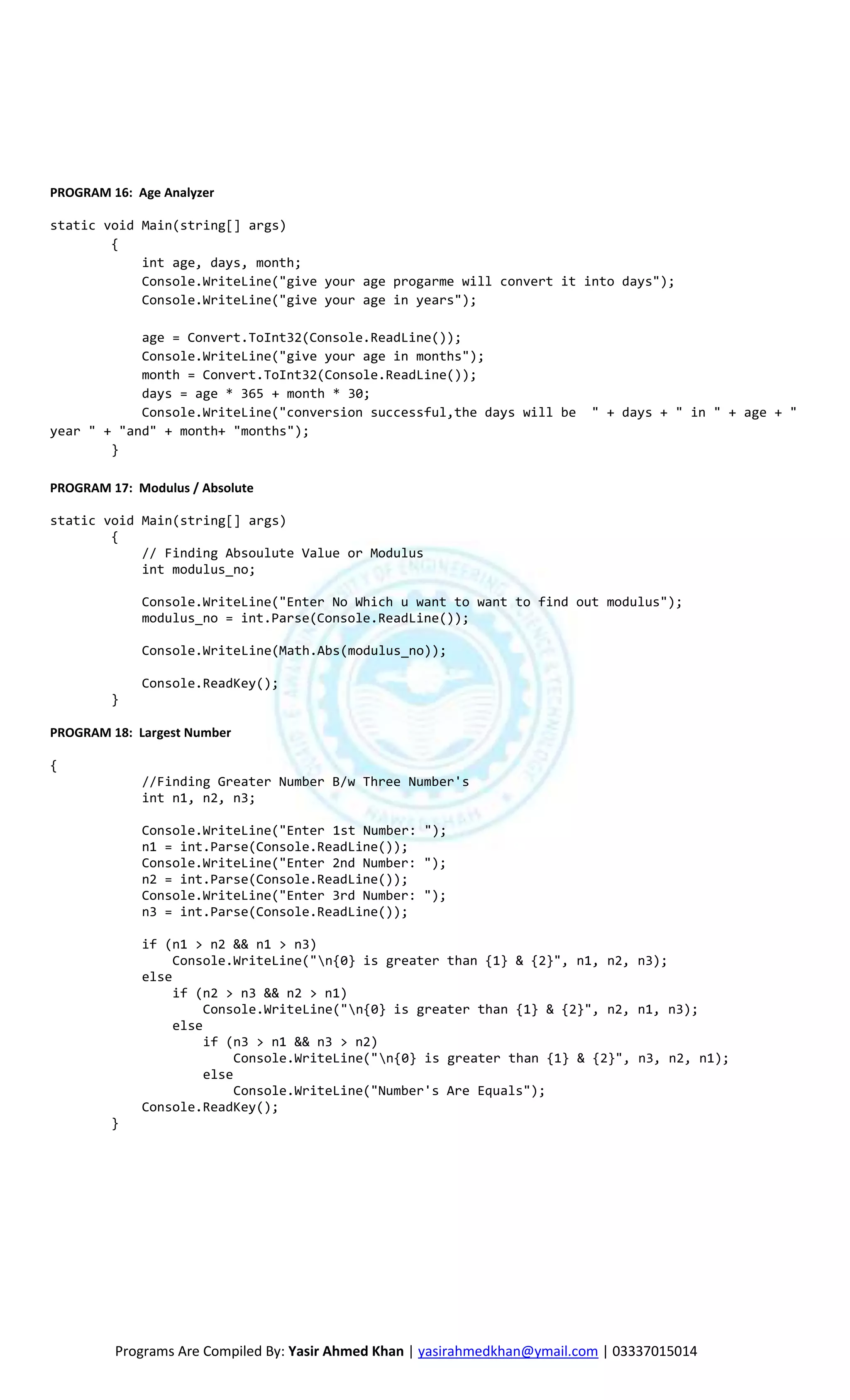 PROGRAM 16: Age Analyzer

static void Main(string[] args)
        {
            int age, days, month;
            Console.WriteLine("give your age progarme will convert it into days");
            Console.WriteLine("give your age in years");

            age = Convert.ToInt32(Console.ReadLine());
            Console.WriteLine("give your age in months");
            month = Convert.ToInt32(Console.ReadLine());
            days = age * 365 + month * 30;
            Console.WriteLine("conversion successful,the days will be       " + days + " in " + age + "
year " + "and" + month+ "months");
        }

PROGRAM 17: Modulus / Absolute

static void Main(string[] args)
        {
            // Finding Absoulute Value or Modulus
            int modulus_no;

             Console.WriteLine("Enter No Which u want to want to find out modulus");
             modulus_no = int.Parse(Console.ReadLine());

             Console.WriteLine(Math.Abs(modulus_no));

             Console.ReadKey();
         }

PROGRAM 18: Largest Number

{
             //Finding Greater Number B/w Three Number's
             int n1, n2, n3;

             Console.WriteLine("Enter 1st Number: ");
             n1 = int.Parse(Console.ReadLine());
             Console.WriteLine("Enter 2nd Number: ");
             n2 = int.Parse(Console.ReadLine());
             Console.WriteLine("Enter 3rd Number: ");
             n3 = int.Parse(Console.ReadLine());

             if (n1 > n2 && n1 > n3)
                  Console.WriteLine("n{0} is greater than {1} & {2}", n1, n2, n3);
             else
                  if (n2 > n3 && n2 > n1)
                       Console.WriteLine("n{0} is greater than {1} & {2}", n2, n1, n3);
                  else
                       if (n3 > n1 && n3 > n2)
                            Console.WriteLine("n{0} is greater than {1} & {2}", n3, n2, n1);
                       else
                            Console.WriteLine("Number's Are Equals");
             Console.ReadKey();
         }




         Programs Are Compiled By: Yasir Ahmed Khan | yasirahmedkhan@ymail.com | 03337015014
 