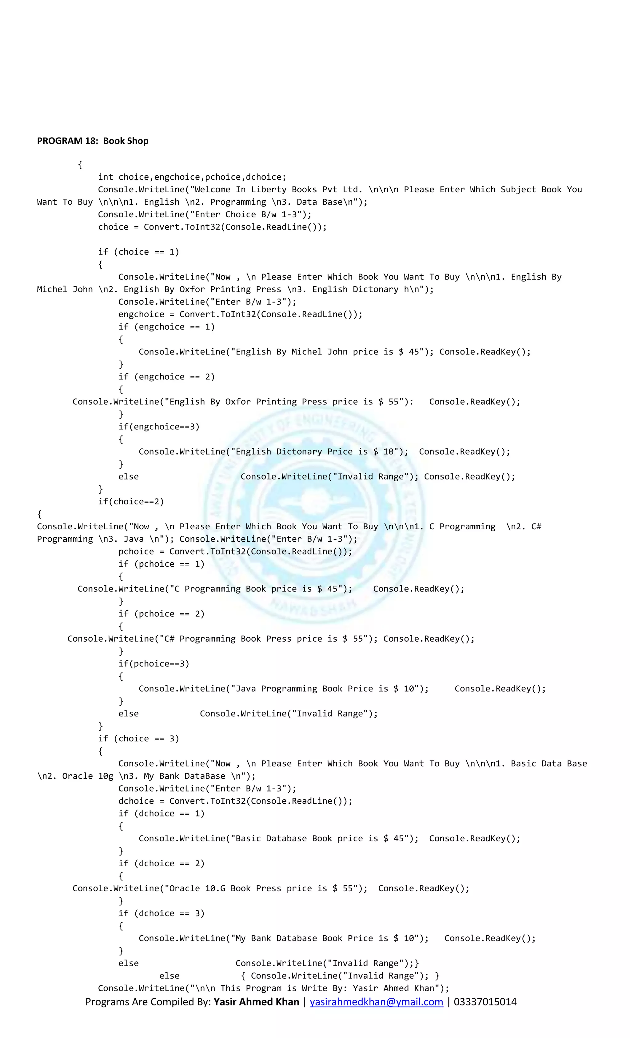 PROGRAM 18: Book Shop

       {
            int choice,engchoice,pchoice,dchoice;
            Console.WriteLine("Welcome In Liberty Books Pvt Ltd. nnn Please Enter Which Subject Book You
Want To Buy nnn1. English n2. Programming n3. Data Basen");
            Console.WriteLine("Enter Choice B/w 1-3");
            choice = Convert.ToInt32(Console.ReadLine());

            if (choice == 1)
            {
                Console.WriteLine("Now , n Please Enter Which Book You Want To Buy nnn1. English By
Michel John n2. English By Oxfor Printing Press n3. English Dictonary hn");
                Console.WriteLine("Enter B/w 1-3");
                engchoice = Convert.ToInt32(Console.ReadLine());
                if (engchoice == 1)
                {
                    Console.WriteLine("English By Michel John price is $ 45"); Console.ReadKey();
                }
                if (engchoice == 2)
                {
       Console.WriteLine("English By Oxfor Printing Press price is $ 55"):    Console.ReadKey();
                }
                if(engchoice==3)
                {
                    Console.WriteLine("English Dictonary Price is $ 10"); Console.ReadKey();
                }
                else                    Console.WriteLine("Invalid Range"); Console.ReadKey();
            }
            if(choice==2)
{
Console.WriteLine("Now , n Please Enter Which Book You Want To Buy nnn1. C Programming n2. C#
Programming n3. Java n"); Console.WriteLine("Enter B/w 1-3");
                pchoice = Convert.ToInt32(Console.ReadLine());
                if (pchoice == 1)
                {
        Console.WriteLine("C Programming Book price is $ 45");    Console.ReadKey();
                }
                if (pchoice == 2)
                {
      Console.WriteLine("C# Programming Book Press price is $ 55"); Console.ReadKey();
                }
                if(pchoice==3)
                {
                    Console.WriteLine("Java Programming Book Price is $ 10");      Console.ReadKey();
                }
                else            Console.WriteLine("Invalid Range");
            }
            if (choice == 3)
            {
                Console.WriteLine("Now , n Please Enter Which Book You Want To Buy nnn1. Basic Data Base
n2. Oracle 10g n3. My Bank DataBase n");
                Console.WriteLine("Enter B/w 1-3");
                dchoice = Convert.ToInt32(Console.ReadLine());
                if (dchoice == 1)
                {
                    Console.WriteLine("Basic Database Book price is $ 45"); Console.ReadKey();
                }
                if (dchoice == 2)
                {
       Console.WriteLine("Oracle 10.G Book Press price is $ 55"); Console.ReadKey();
                }
                if (dchoice == 3)
                {
                    Console.WriteLine("My Bank Database Book Price is $ 10");    Console.ReadKey();
                }
                else                   Console.WriteLine("Invalid Range");}
                        else            { Console.WriteLine("Invalid Range"); }
            Console.WriteLine("nn This Program is Write By: Yasir Ahmed Khan");
           Programs Are Compiled By: Yasir Ahmed Khan | yasirahmedkhan@ymail.com | 03337015014
 