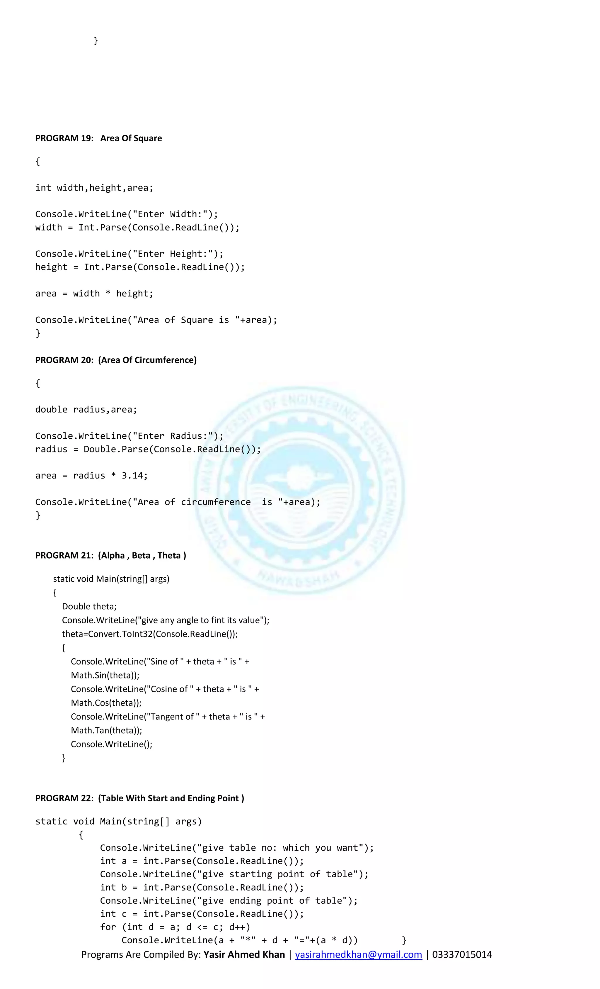 }




PROGRAM 19: Area Of Square

{

int width,height,area;

Console.WriteLine("Enter Width:");
width = Int.Parse(Console.ReadLine());

Console.WriteLine("Enter Height:");
height = Int.Parse(Console.ReadLine());

area = width * height;

Console.WriteLine("Area of Square is "+area);
}

PROGRAM 20: (Area Of Circumference)

{

double radius,area;

Console.WriteLine("Enter Radius:");
radius = Double.Parse(Console.ReadLine());

area = radius * 3.14;

Console.WriteLine("Area of circumference                  is "+area);
}



PROGRAM 21: (Alpha , Beta , Theta )

    static void Main(string[] args)
    {
      Double theta;
      Console.WriteLine("give any angle to fint its value");
      theta=Convert.ToInt32(Console.ReadLine());
      {
         Console.WriteLine("Sine of " + theta + " is " +
         Math.Sin(theta));
         Console.WriteLine("Cosine of " + theta + " is " +
         Math.Cos(theta));
         Console.WriteLine("Tangent of " + theta + " is " +
         Math.Tan(theta));
         Console.WriteLine();
      }



PROGRAM 22: (Table With Start and Ending Point )

static void Main(string[] args)
        {
            Console.WriteLine("give table no: which you want");
            int a = int.Parse(Console.ReadLine());
            Console.WriteLine("give starting point of table");
            int b = int.Parse(Console.ReadLine());
            Console.WriteLine("give ending point of table");
            int c = int.Parse(Console.ReadLine());
            for (int d = a; d <= c; d++)
                Console.WriteLine(a + "*" + d + "="+(a * d))               }
           Programs Are Compiled By: Yasir Ahmed Khan | yasirahmedkhan@ymail.com | 03337015014
 