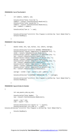 PROGRAM 06: Sum of Two Number’s

{
               int number1, number2, sum;

               Console.Write("Enter First No:");
               number1 = Convert.ToInt32(Console.ReadLine());
               Console.Write("Enter Second No:");
               number2 = Convert.ToInt32(Console.ReadLine());
               sum = number1 + number2;

               Console.Write("Sum is " + sum);


               Console.WriteLine("nnttt This Program is Written By: Yasir Ahmed Khan");
               Console.ReadKey();

         }

PROGRAM 07: Cities Temperature

{
               double nshah, khi, hyd, multan, isd, lahore, average;

               Console.WriteLine("nnttt AVERAGE TEMPERATURE");
               Console.Write("nEnter Temperature of Nawabshah City :");
               nshah = Convert.ToDouble(Console.ReadLine());
               Console.Write("nEnter Temperature of Hyderabad City :");
               hyd = Convert.ToDouble(Console.ReadLine());
               Console.Write("nEnter Temperature of Multan City :");
               multan = Convert.ToDouble(Console.ReadLine());
               Console.Write("nEnter Temperature of Islamabad City :");
               isd = Convert.ToDouble(Console.ReadLine());
               Console.Write("nEnter Temperature of Lahore City :");
               lahore = Convert.ToDouble(Console.ReadLine());
               Console.Write("nEnter Temperature of Karachi City :");
               khi = Convert.ToDouble(Console.ReadLine());

               average = (nshah + hyd + multan + isd + lahore) / 6;

               Console.WriteLine("nnAVERAGE TEMPERATURE IS: " + average);

               Console.WriteLine("nnttt This Program is Written By: Yasir Ahmed Khan");
               Console.ReadKey();

         }

PROGRAM 08: Square & Cube of a Number

{

               int num,square,cube,sq_root;

               Console.Write("Enter Number: ");
               num = Convert.ToInt32(Console.ReadLine());

               square = num * num;
               cube = square * num;

            Console.WriteLine("nn Square is " + square);
            Console.WriteLine("nn Cube is " + cube);
Console.WriteLine("nnttt This Program is Written By: Yasir Ahmed Khan");

               Console.ReadKey();
        }




            Programs Are Compiled By: Yasir Ahmed Khan | yasirahmedkhan@ymail.com | 03337015014
 