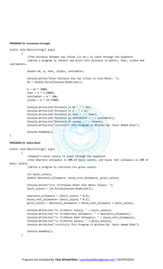 PROGRAM 14: Conversion of Length

static void Main(string[] args)
        {
             //The distance between two cities (in km.) is input through the keyboard.
             //Write a program to convert and print this distance in meters, feet, inches and
centimeters.

             double km, m, feet, inches, centimeter;

             Console.Write("Enter Distance B/w Two Cities in Kilo Meter: ");
             km = double.Parse(Console.ReadLine());

             m = km * 1000;
             feet = m * 3.28084;
             centimeter = m * 100;
             inches = m * 39.37008;

             Console.WriteLine("Distance in Km : " + km);
             Console.WriteLine("Distance in m : " + m);
             Console.WriteLine("Distance in feet : " + feet);
             Console.WriteLine("Distance in centimeter : " + centimeter);
             Console.WriteLine("Distance in inches : " + inches);
             Console.WriteLine("nnttt This Program is Written By: Yasir Ahmed Khan");

             Console.ReadKey();
}

PROGRAM 15: Salary Sheet

static void Main(string[] args)
        {
            //Ramesh’s basic salary is input through the keyboard.
            //His dearness allowance is 40% of basic salary, and house rent allowance is 20% of
basic salary.
            //Write a program to calculate his gross salary.

             int basic_salary;
             double dearnesss_allowance, house_rent_allowance, gross_salary;

             Console.Write("nn ttPlease Enter Your Basic Salary: ");
             basic_salary = int.Parse(Console.ReadLine());

             dearnesss_allowance = (basic_salary * 0.4);
             house_rent_allowance= (basic_salary * 0.2);
             gross_salary = dearnesss_allowance + house_rent_allowance + basic_salary;

             Console.WriteLine("n ttBasic Salary: " + basic_salary);
             Console.WriteLine("n ttDearness Allowance: " + dearnesss_allowance);
             Console.WriteLine("n ttHouse Rent Allowance: " + house_rent_allowance);
             Console.WriteLine("n ttGross Salary: " + gross_salary);
             Console.WriteLine("nnttt This Program is Written By: Yasir Ahmed Khan");

             Console.ReadKey();
         }




         Programs Are Compiled By: Yasir Ahmed Khan | yasirahmedkhan@ymail.com | 03337015014
 
