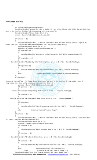 PROGRAM 18: Book Shop

       {
            int choice,engchoice,pchoice,dchoice;
            Console.WriteLine("Welcome In Liberty Books Pvt Ltd. nnn Please Enter Which Subject Book You
Want To Buy nnn1. English n2. Programming n3. Data Basen");
            Console.WriteLine("Enter Choice B/w 1-3");
            choice = Convert.ToInt32(Console.ReadLine());

            if (choice == 1)
            {
                Console.WriteLine("Now , n Please Enter Which Book You Want To Buy nnn1. English By
Michel John n2. English By Oxfor Printing Press n3. English Dictonary hn");
                Console.WriteLine("Enter B/w 1-3");
                engchoice = Convert.ToInt32(Console.ReadLine());
                if (engchoice == 1)
                {
                    Console.WriteLine("English By Michel John price is $ 45"); Console.ReadKey();
                }
                if (engchoice == 2)
                {
       Console.WriteLine("English By Oxfor Printing Press price is $ 55"):    Console.ReadKey();
                }
                if(engchoice==3)
                {
                    Console.WriteLine("English Dictonary Price is $ 10"); Console.ReadKey();
                }
                else                    Console.WriteLine("Invalid Range"); Console.ReadKey();
            }
            if(choice==2)
{
Console.WriteLine("Now , n Please Enter Which Book You Want To Buy nnn1. C Programming n2. C#
Programming n3. Java n"); Console.WriteLine("Enter B/w 1-3");
                pchoice = Convert.ToInt32(Console.ReadLine());
                if (pchoice == 1)
                {
        Console.WriteLine("C Programming Book price is $ 45");    Console.ReadKey();
                }
                if (pchoice == 2)
                {
      Console.WriteLine("C# Programming Book Press price is $ 55"); Console.ReadKey();
                }
                if(pchoice==3)
                {
                    Console.WriteLine("Java Programming Book Price is $ 10");      Console.ReadKey();
                }
                else            Console.WriteLine("Invalid Range");
            }
            if (choice == 3)
            {
                Console.WriteLine("Now , n Please Enter Which Book You Want To Buy nnn1. Basic Data Base
n2. Oracle 10g n3. My Bank DataBase n");
                Console.WriteLine("Enter B/w 1-3");
                dchoice = Convert.ToInt32(Console.ReadLine());
                if (dchoice == 1)
                {
                    Console.WriteLine("Basic Database Book price is $ 45"); Console.ReadKey();
                }
                if (dchoice == 2)
                {
       Console.WriteLine("Oracle 10.G Book Press price is $ 55"); Console.ReadKey();
                }
                if (dchoice == 3)
                {
                    Console.WriteLine("My Bank Database Book Price is $ 10");    Console.ReadKey();
                }
                else                   Console.WriteLine("Invalid Range");}
                        else            { Console.WriteLine("Invalid Range"); }
            Console.WriteLine("nn This Program is Write By: Yasir Ahmed Khan");
           Programs Are Compiled By: Yasir Ahmed Khan | yasirahmedkhan@ymail.com | 03337015014
 