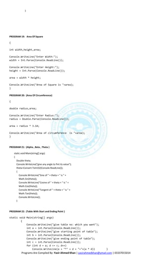 }




PROGRAM 19: Area Of Square

{

int width,height,area;

Console.WriteLine("Enter Width:");
width = Int.Parse(Console.ReadLine());

Console.WriteLine("Enter Height:");
height = Int.Parse(Console.ReadLine());

area = width * height;

Console.WriteLine("Area of Square is "+area);
}

PROGRAM 20: (Area Of Circumference)

{

double radius,area;

Console.WriteLine("Enter Radius:");
radius = Double.Parse(Console.ReadLine());

area = radius * 3.14;

Console.WriteLine("Area of circumference                  is "+area);
}



PROGRAM 21: (Alpha , Beta , Theta )

    static void Main(string[] args)
    {
      Double theta;
      Console.WriteLine("give any angle to fint its value");
      theta=Convert.ToInt32(Console.ReadLine());
      {
         Console.WriteLine("Sine of " + theta + " is " +
         Math.Sin(theta));
         Console.WriteLine("Cosine of " + theta + " is " +
         Math.Cos(theta));
         Console.WriteLine("Tangent of " + theta + " is " +
         Math.Tan(theta));
         Console.WriteLine();
      }



PROGRAM 22: (Table With Start and Ending Point )

static void Main(string[] args)
        {
            Console.WriteLine("give table no: which you want");
            int a = int.Parse(Console.ReadLine());
            Console.WriteLine("give starting point of table");
            int b = int.Parse(Console.ReadLine());
            Console.WriteLine("give ending point of table");
            int c = int.Parse(Console.ReadLine());
            for (int d = a; d <= c; d++)
                Console.WriteLine(a + "*" + d + "="+(a * d))               }
           Programs Are Compiled By: Yasir Ahmed Khan | yasirahmedkhan@ymail.com | 03337015014
 