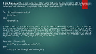 If else Statement: The if else statement allows us to put some decision-making into our programs.
If the condition is true then first statement execute otherwise second statement execute which is
under the else condition. The general form of the if statement is:
Syn : if (condition/expression)
statement 1;
else
statement 2;
If the condition is true (non zero), the statement 1 will be executed. If the condition is false (0),
the statement 2 will be executed. For example, suppose we are writing a voting program. At the
end, if the person age is greater than eaual to 18 then the condition are true otherwise the
condition is false. If the condition is true then, first statement execute “you are eligible for voting”
else if the condition false then the second statement will be execute with message “you are not
eligible for voting”. In C language, this program is written:
Example: if (age>=18)
printf("You are eligible for votingn”);
Else
printf(“you are not eligible for votingn”);
 