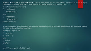 Multiple if else with in else Statement: Multiple statements are run when the if condition is true.if multiple
statements are to be executed , then they must be place within a pair of braces.
Syn : if (condition/expression)
{ statement;
statement; }
else
{ statement;
statement; }
Final Statement;
If the condition is true (nonzero), the multiple statement block of if will be executed. If the condition is false
(0), else statement will be executed.
Example: if (a <= 10)
{ c=a+b;
d = a-b; }
else
{ c=a/b;
d=a*b; }
printf(“The output is -: %d%d “, c,d);
 
