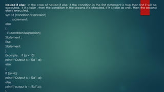 Nested if else: In the case of nested if else if the condition in the first statement is true then first if will be
executed, if it is false , then the condition in the second if is checked. If it is false as well , then the second
else is executed.
Syn : if (condition/expression)
statement;
else
{
if (condition/expression)
Statement ;
Else
Statement;
}
Example: if (a < 10)
printf(“Output is -: %d”, a);
else
{
If (a==b)
printf(“Output is -: %d”, a);
else
printf(“output is --: %d”,b);
 