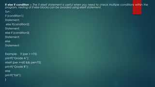 If else if condition :- The if elseif statement is useful when you need to check multiple conditions within the
program, nesting of if-else blocks can be avoided using elseIf statement.
Syn :
if (condition1)
Statement;
else if(condition2)
Statement;
else if (condition3)
Statement;
else
Statement;
Example: if (per > =75)
printf(“Grade A”);
elseif (per >=60 && per<75)
printf(“Grade B”);
else
printf(“fail”);
}
 