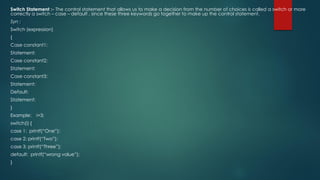 Switch Statement :- The control statement that allows us to make a decision from the number of choices is called a switch or more
correctly a switch – case – default , since these three keywords go together to make up the control statement.
Syn :
Switch (expression)
{
Case constant1:
Statement;
Case constant2;
Statement;
Case constant3;
Statement;
Default:
Statement;
}
Example: i=3;
switch(i) {
case 1: printf(“One”);
case 2: printf(“Two”);
case 3: printf(“Three”);
default: printf(“wrong value”);
}
 