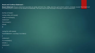 Break and Continue Statement :-
Break Statement: Break statement provides an early exit from for, while, and do, just as from switch. A break causes the innermost
enclosing loop or switch to be exited immediately. The only way to exit this loop is through a break statement.
Syntax of break-:
(using while with break)
while (cond/expr){
statement
if(con/expr) {
break;
}}
(using for with break)
for(initialization ;con/exp; incr/decr)
{
statement;
if (cond/exp) {
break; }
statement;
}
 