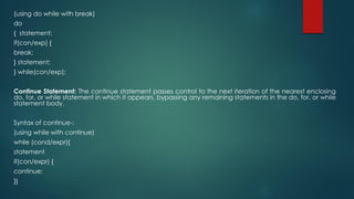 (using do while with break)
do
{ statement;
if(con/exp) {
break;
} statement;
} while(con/exp);
Continue Statement: The continue statement passes control to the next iteration of the nearest enclosing
do, for, or while statement in which it appears, bypassing any remaining statements in the do, for, or while
statement body.
Syntax of continue-:
(using while with continue)
while (cond/expr){
statement
if(con/expr) {
continue;
}}
 