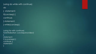 (using do while with continue)
do
{ statement;
if(con/exp) {
continue;
} statement;
} while(con/exp);
(using for with continue)
for(initialization ;con/exp;incr/decr)
{
statement;
if (cond/exp) {
continue; }
statement;
}
 