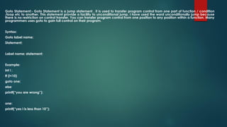 Goto Statement:- Goto Statement is a jump statement , it is used to transfer program control from one part of function / condition
/loop etc to another. This statement provide a facility to unconditional jump. I have used the word unconditionally jump because
there is no restriction on control transfer. You can transfer program control from one position to any position within a function. Many
programmers uses goto to gain full control on their program.
Syntax:
Goto label name;
Statement;
Label name: statement;
Example:
int i ;
If (i<10)
goto one;
else
printf(“you are wrong”);
one:
printf(“yes I is less than 10”);
 