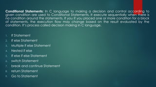 Conditional Statements: In C language to making a decision and control according to
given condition are used to Conditional Statements. It execute sequentially when there is
no condition around the statements. If you If you placed one or more condition for a block
of statements, the execution flow may change based on the result evaluated by the
condition. It’s process called decision making in C language.
1. If Statement
2. If else Statement
3. Multiple if else Statement
4. Nested if else
5. If else if else Statement
6. switch Statement
7. break and continue Statement
8. return Statement
9. Go to Statement
 