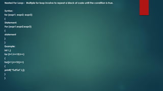 Nested For Loop:- Multiple for loop involve to repeat a block of code until the condition is true.
Syntax:
for (expr1; expr2; expr3)
{
Statement;
For (expr1;expr2;expr3)
{
statement
}
}
Example:
int i ,j;
for (i=1;i<=10;i++)
{
for(j=1;j<=10;j++)
{
printf(“%d%d”,I,j);
}
}
 
