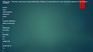 While Loop:- This loop is also known as pre-tested loop. It allows us to executed your code many times depend on the situation /
condition.
Syntax:
expr1;
while (expr2) {
statement
expr3;
}
Variable intilization;
While (cond/expr)
{
Statement;
Incr/decr;
}
Example:
int i ;
i=1;
while(i<10)
{
printf(“%d”,i);
i++;
}
 