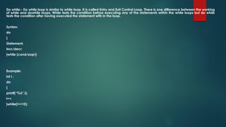 Do while:- Do while loop is similar to while loop. It is called Entry and Exit Control Loop. There is one difference between the working
of while and dowhile loops. While tests the condition before executing any of the statements within the while loops but do while
tests the condition after having executed the statement with in the loop.
Syntax:
do
{
Statement;
Incr/decr;
}while (cond/expr);
Example:
int i ;
do
{
printf(“%d”,i);
i++;
}while(i<=10);
 