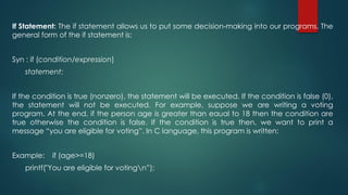 If Statement: The if statement allows us to put some decision-making into our programs. The
general form of the if statement is:
Syn : if (condition/expression)
statement;
If the condition is true (nonzero), the statement will be executed. If the condition is false (0),
the statement will not be executed. For example, suppose we are writing a voting
program. At the end, if the person age is greater than eaual to 18 then the condition are
true otherwise the condition is false. If the condition is true then, we want to print a
message “you are eligible for voting”. In C language, this program is written:
Example: if (age>=18)
printf("You are eligible for votingn”);
 