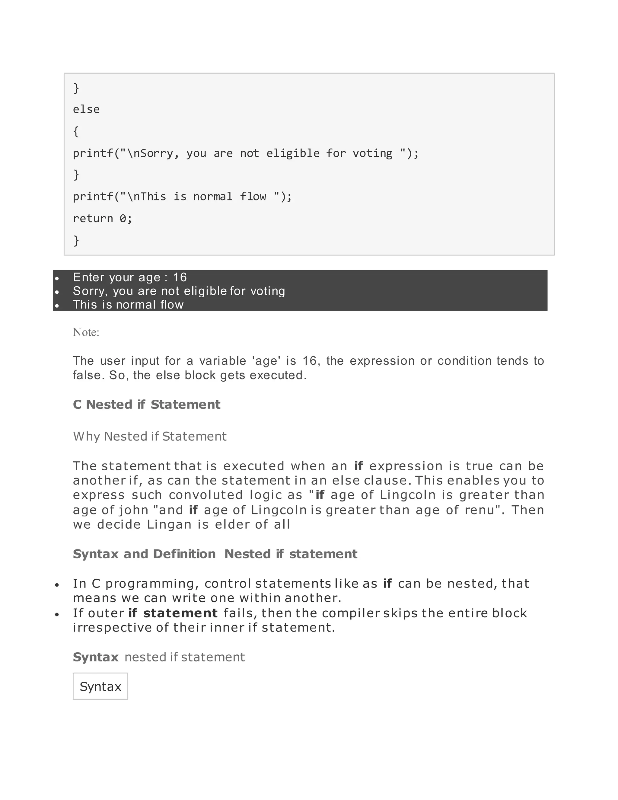 }
else
{
printf("nSorry, you are not eligible for voting ");
}
printf("nThis is normal flow ");
return 0;
}
 Enter your age : 16
 Sorry, you are not eligible for voting
 This is normal flow
Note:
The user input for a variable 'age' is 16, the expression or condition tends to
false. So, the else block gets executed.
C Nested if Statement
Why Nested if Statement
The statement that is executed when an if expression is true can be
another if, as can the statement in an else clause. This enables you to
express such convoluted logic as "if age of Lingcoln is greater than
age of john "and if age of Lingcoln is greater than age of renu". Then
we decide Lingan is elder of all
Syntax and Definition Nested if statement
 In C programming, control statements like as if can be nested, that
means we can write one within another.
 If outer if statement fails, then the compiler skips the entire block
irrespective of their inner if statement.
Syntax nested if statement
Syntax
 